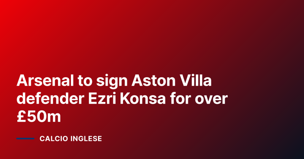 Arsenal to sign Aston Villa defender Ezri Konsa for over £50m