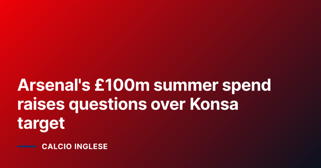 Arsenal's £100m summer spend raises questions over Konsa target