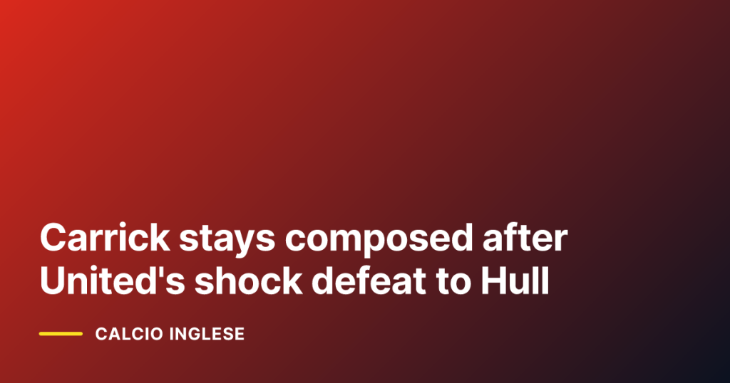 Carrick stays composed after United's shock defeat to Hull