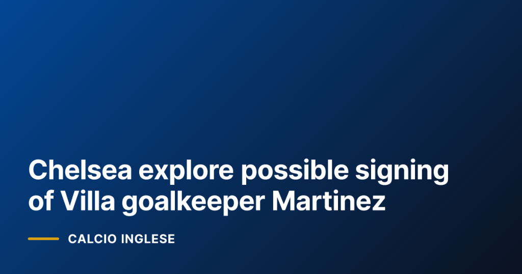 Chelsea explore possible signing of Villa goalkeeper Martinez