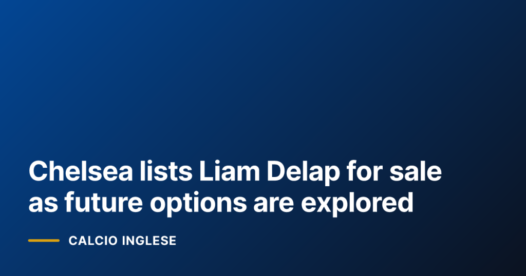 Chelsea lists Liam Delap for sale as future options are explored