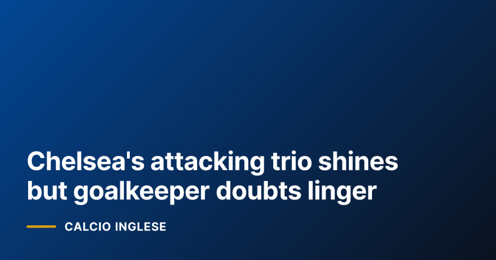 Chelsea's attacking trio shines but goalkeeper doubts linger