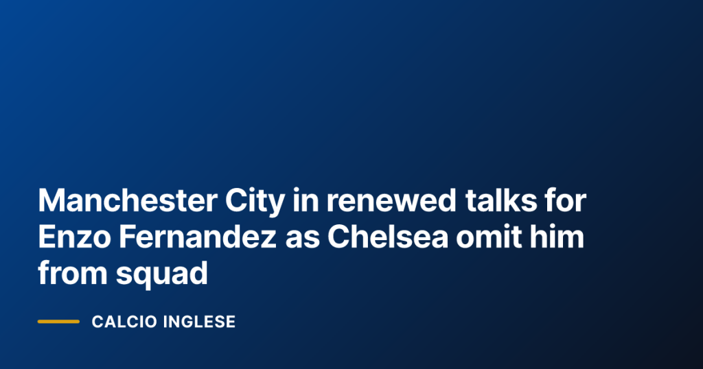 Manchester City in renewed talks for Enzo Fernandez as Chelsea omit him from squad
