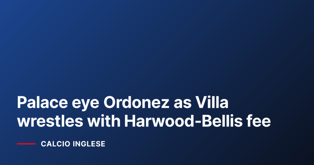 Palace eye Ordonez as Villa wrestles with Harwood‑Bellis fee