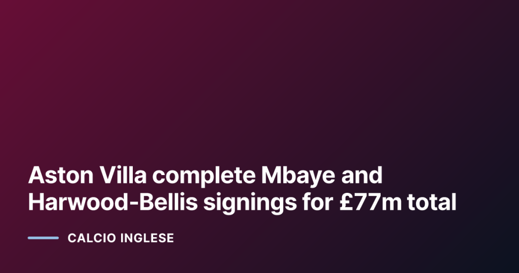 Aston Villa complete Mbaye and Harwood‑Bellis signings for £77m total