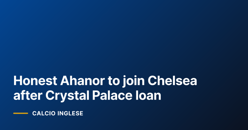 Honest Ahanor to join Chelsea after Crystal Palace loan